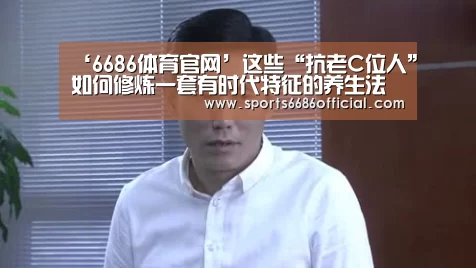 ‘6686体育官网’这些“抗老C位人”如何修炼一套有时代特征的养生法(图4) 6686体育
